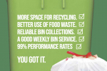More space for recycling. Better us of food waste. Reliable bin collections. Good weekly performances. 